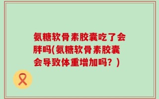 氨糖软骨素胶囊吃了会胖吗(氨糖软骨素胶囊会导致体重增加吗？)