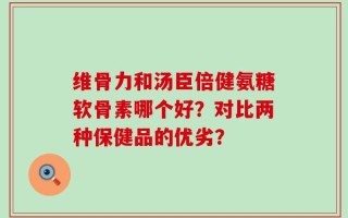 维骨力和汤臣倍健氨糖软骨素哪个好？对比两种保健品的优劣？