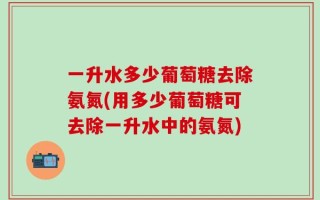 一升水多少葡萄糖去除氨氮(用多少葡萄糖可去除一升水中的氨氮)