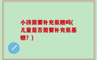 小孩需要补充氨糖吗(儿童是否需要补充氨基糖？)