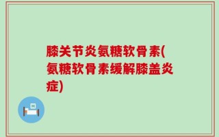 膝关节炎氨糖软骨素(氨糖软骨素缓解膝盖炎症)