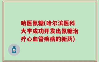 哈医氨糖(哈尔滨医科大学成功开发出氨糖治疗心血管疾病的新药)