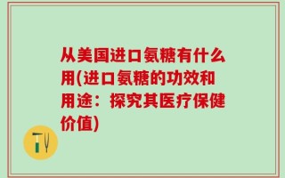 从美国进口氨糖有什么用(进口氨糖的功效和用途：探究其医疗保健价值)