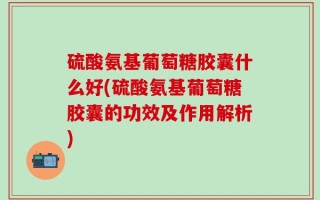 硫酸氨基葡萄糖胶囊什么好(硫酸氨基葡萄糖胶囊的功效及作用解析)