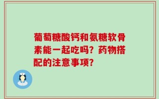 葡萄糖酸钙和氨糖软骨素能一起吃吗？药物搭配的注意事项？