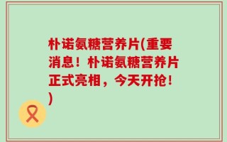 朴诺氨糖营养片(重要消息！朴诺氨糖营养片正式亮相，今天开抢！)