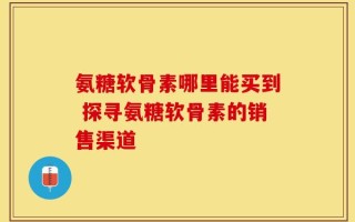 氨糖软骨素哪里能买到 探寻氨糖软骨素的销售渠道
