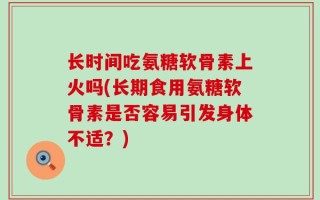 长时间吃氨糖软骨素上火吗(长期食用氨糖软骨素是否容易引发身体不适？)
