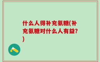 什么人得补充氨糖(补充氨糖对什么人有益？)
