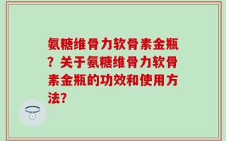 氨糖维骨力软骨素金瓶？关于氨糖维骨力软骨素金瓶的功效和使用方法？