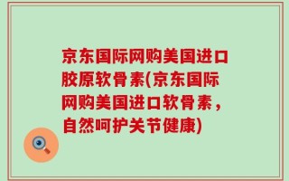 京东国际网购美国进口胶原软骨素(京东国际网购美国进口软骨素，自然呵护关节健康)