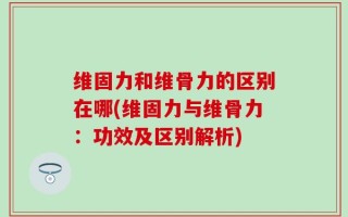 维固力和维骨力的区别在哪(维固力与维骨力：功效及区别解析)