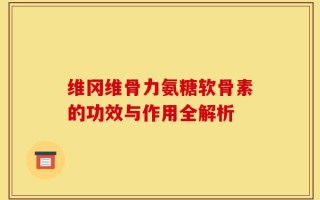 维冈维骨力氨糖软骨素的功效与作用全解析