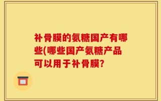 补骨膜的氨糖国产有哪些(哪些国产氨糖产品可以用于补骨膜？