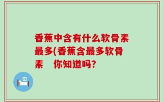 香蕉中含有什么软骨素最多(香蕉含最多软骨素　你知道吗？