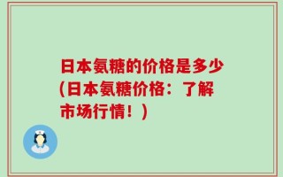 日本氨糖的价格是多少(日本氨糖价格：了解市场行情！)