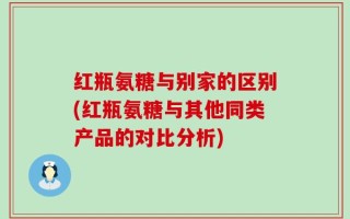 红瓶氨糖与别家的区别(红瓶氨糖与其他同类产品的对比分析)
