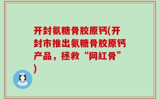 开封氨糖骨胶原钙(开封市推出氨糖骨胶原钙产品，拯救“网红骨”)