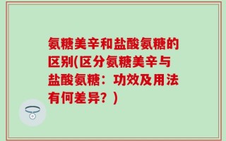氨糖美辛和盐酸氨糖的区别(区分氨糖美辛与盐酸氨糖：功效及用法有何差异？)