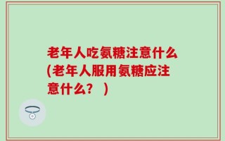 老年人吃氨糖注意什么(老年人服用氨糖应注意什么？ )