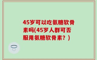 45岁可以吃氨糖软骨素吗(45岁人群可否服用氨糖软骨素？)