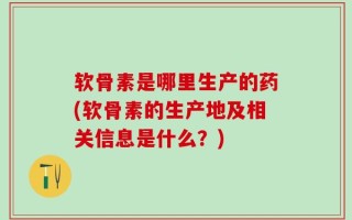软骨素是哪里生产的药(软骨素的生产地及相关信息是什么？)