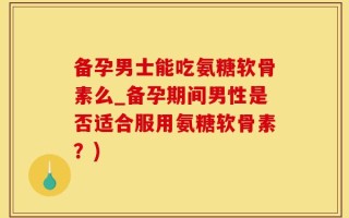 备孕男士能吃氨糖软骨素么_备孕期间男性是否适合服用氨糖软骨素？)