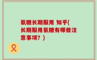 氨糖长期服用 知乎(长期服用氨糖有哪些注意事项？)