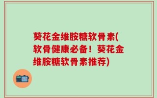 葵花金维胺糖软骨素(软骨健康必备！葵花金维胺糖软骨素推荐)