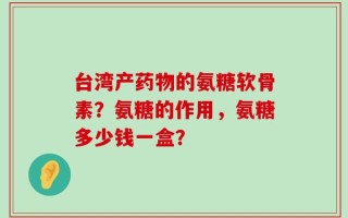 台湾产药物的氨糖软骨素？氨糖的作用，氨糖多少钱一盒？