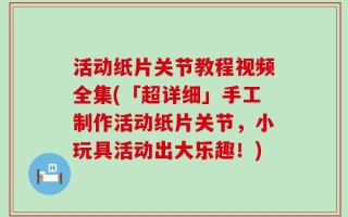 活动纸片关节教程视频全集(「超详细」手工制作活动纸片关节，小玩具活动出大乐趣！)