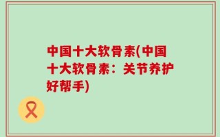 中国十大软骨素(中国十大软骨素：关节养护好帮手)