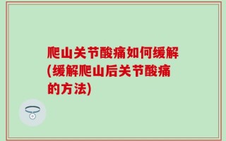 爬山关节酸痛如何缓解(缓解爬山后关节酸痛的方法)