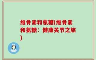 维骨素和氨糖(维骨素和氨糖：健康关节之旅)