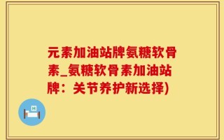 元素加油站牌氨糖软骨素_氨糖软骨素加油站牌：关节养护新选择)