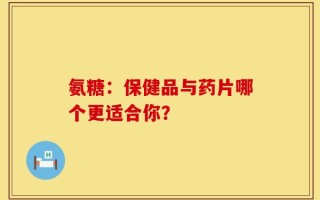 氨糖：保健品与药片哪个更适合你？