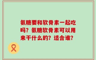 氨糖要和软骨素一起吃吗？氨糖软骨素可以用来干什么的？适合谁？