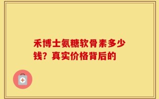 禾博士氨糖软骨素多少钱？真实价格背后的