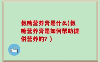 氨糖营养膏是什么(氨糖营养膏是如何帮助提供营养的？)