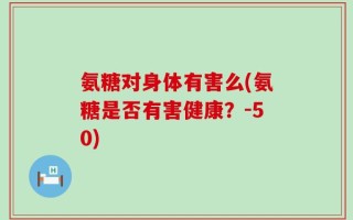 氨糖对身体有害么(氨糖是否有害健康？-50)