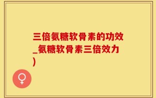 三倍氨糖软骨素的功效_氨糖软骨素三倍效力)