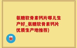 氨糖软骨素钙片哪儿生产好_氨糖软骨素钙片优质生产地推荐)