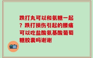 跌打丸可以和氨糖一起？跌打损伤引起的腰痛可以吃盐酸氨基酸葡萄糖胶囊吗谢谢