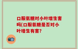口服氨糖对小叶增生害吗(口服氨糖是否对小叶增生有害？