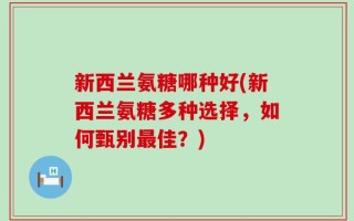 新西兰氨糖哪种好(新西兰氨糖多种选择，如何甄别最佳？)
