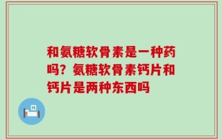 和氨糖软骨素是一种药吗？氨糖软骨素钙片和钙片是两种东西吗
