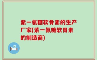 紫一氨糖软骨素的生产厂家(紫一氨糖软骨素的制造商)