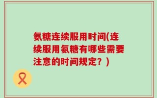 氨糖连续服用时间(连续服用氨糖有哪些需要注意的时间规定？)