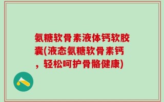 氨糖软骨素液体钙软胶囊(液态氨糖软骨素钙，轻松呵护骨骼健康)