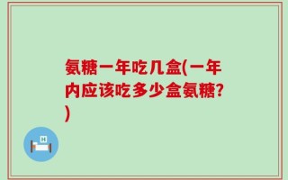 氨糖一年吃几盒(一年内应该吃多少盒氨糖？)